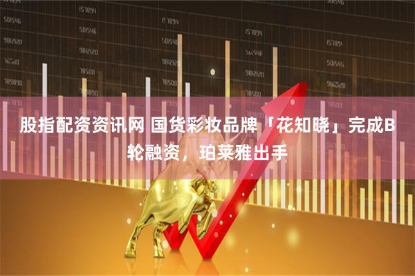 股指配资资讯网 国货彩妆品牌「花知晓」完成B轮融资，珀莱雅出手