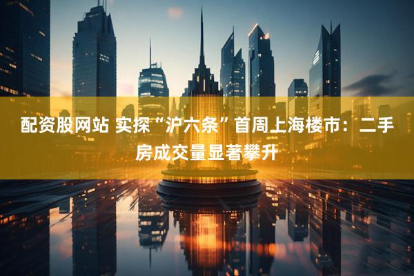 配资股网站 实探“沪六条”首周上海楼市：二手房成交量显著攀升