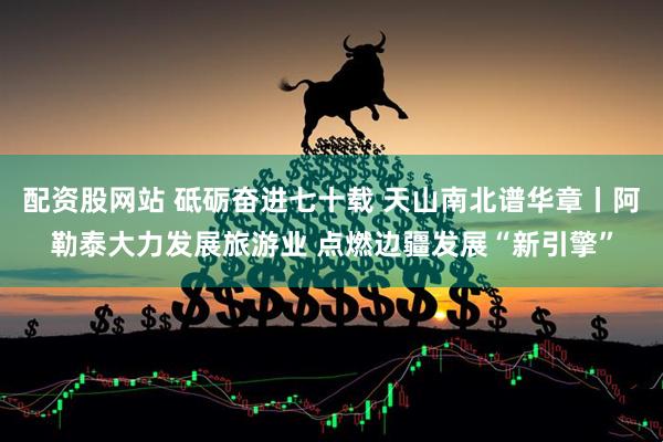 配资股网站 砥砺奋进七十载 天山南北谱华章丨阿勒泰大力发展旅游业 点燃边疆发展“新引擎”