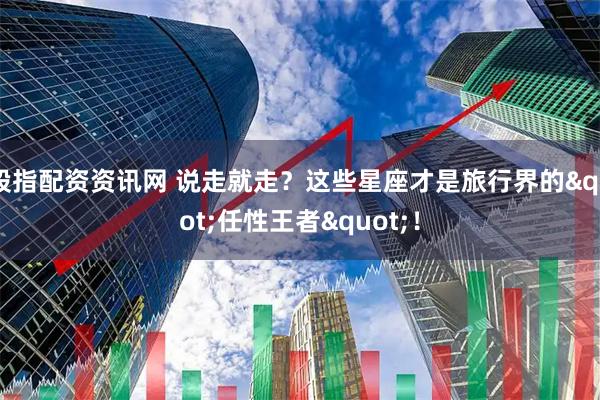 股指配资资讯网 说走就走？这些星座才是旅行界的&quot;任性王者&quot;！