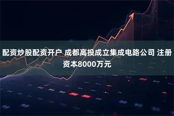 配资炒股配资开户 成都高投成立集成电路公司 注册资本8000万元