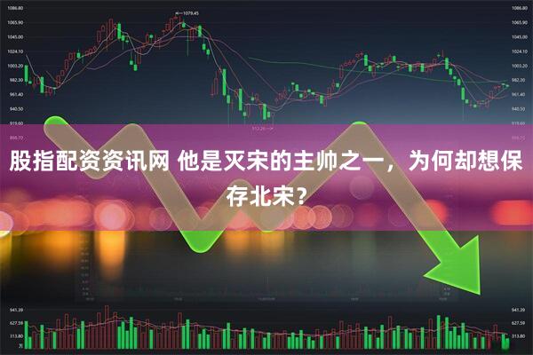 股指配资资讯网 他是灭宋的主帅之一，为何却想保存北宋？