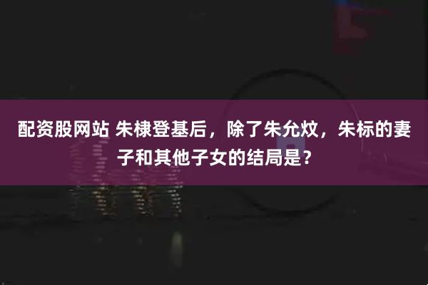 配资股网站 朱棣登基后，除了朱允炆，朱标的妻子和其他子女的结局是？