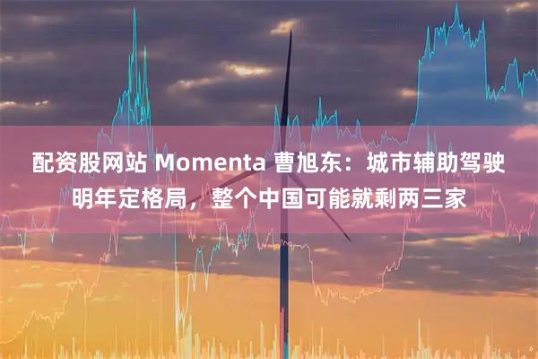 配资股网站 Momenta 曹旭东：城市辅助驾驶明年定格局，整个中国可能就剩两三家