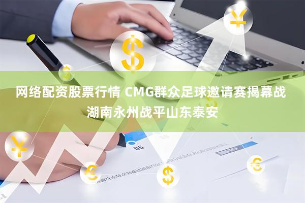 网络配资股票行情 CMG群众足球邀请赛揭幕战 湖南永州战平山东泰安