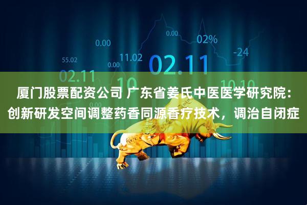 厦门股票配资公司 广东省姜氏中医医学研究院：创新研发空间调整药香同源香疗技术，调治自闭症
