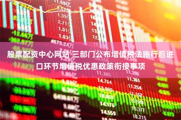 股票配资中心网站 三部门公布增值税法施行后进口环节增值税优惠政策衔接事项