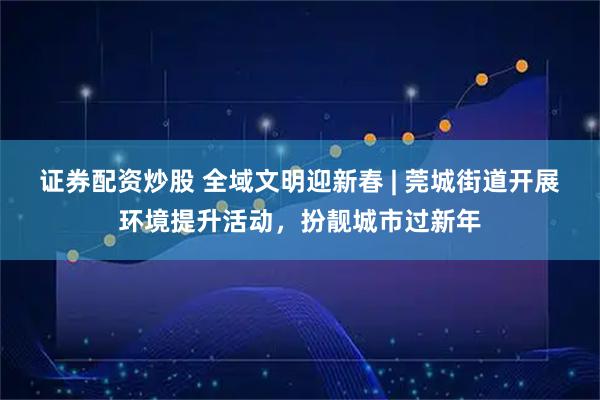 证券配资炒股 全域文明迎新春 | 莞城街道开展环境提升活动，扮靓城市过新年
