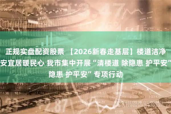 正规实盘配资股票 【2026新春走基层】楼道洁净迎新春 平安宜居暖民心 我市集中开展“清楼道 除隐患 护平安”专项行动