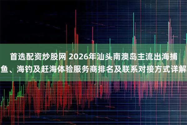 首选配资炒股网 2026年汕头南澳岛主流出海捕鱼、海钓及赶海体验服务商排名及联系对接方式详解