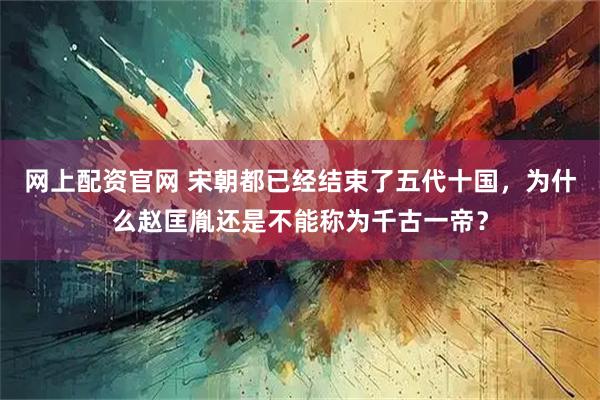 网上配资官网 宋朝都已经结束了五代十国，为什么赵匡胤还是不能称为千古一帝？