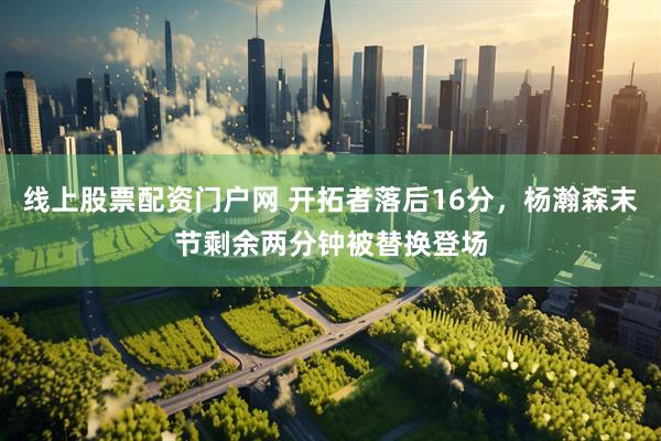 线上股票配资门户网 开拓者落后16分，杨瀚森末节剩余两分钟被替换登场