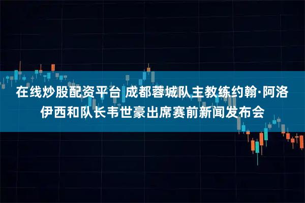在线炒股配资平台 成都蓉城队主教练约翰·阿洛伊西和队长韦世豪出席赛前新闻发布会