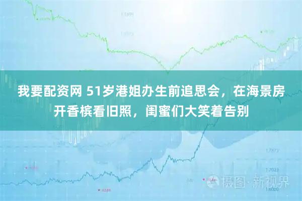 我要配资网 51岁港姐办生前追思会，在海景房开香槟看旧照，闺蜜们大笑着告别