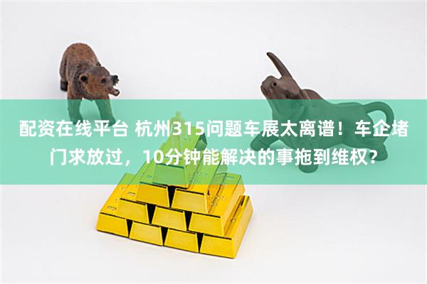 配资在线平台 杭州315问题车展太离谱！车企堵门求放过，10分钟能解决的事拖到维权？