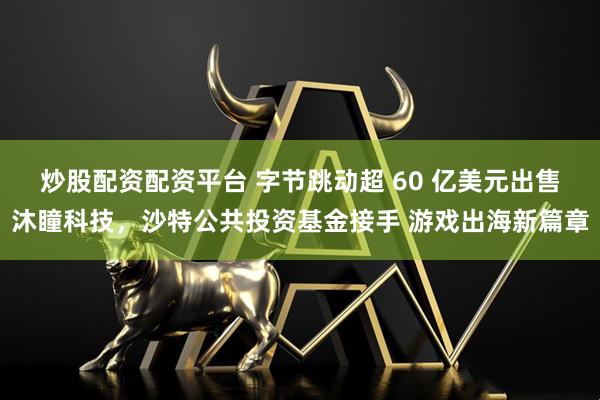 炒股配资配资平台 字节跳动超 60 亿美元出售沐瞳科技，沙特公共投资基金接手 游戏出海新篇章