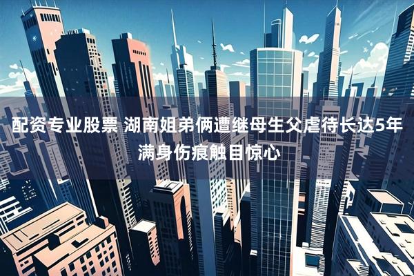 配资专业股票 湖南姐弟俩遭继母生父虐待长达5年 满身伤痕触目惊心