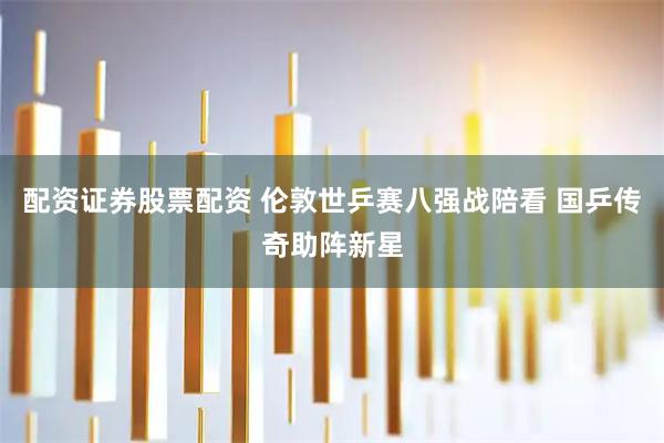 配资证券股票配资 伦敦世乒赛八强战陪看 国乒传奇助阵新星