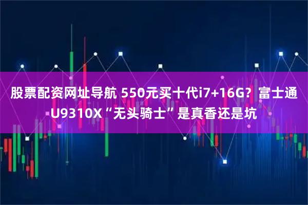 股票配资网址导航 550元买十代i7+16G？富士通U9310X“无头骑士”是真香还是坑