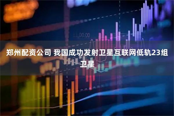 郑州配资公司 我国成功发射卫星互联网低轨23组卫星