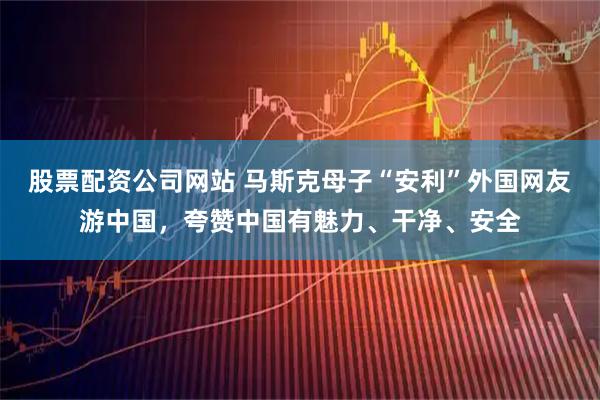 股票配资公司网站 马斯克母子“安利”外国网友游中国，夸赞中国有魅力、干净、安全