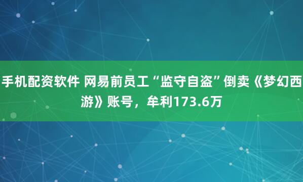 手机配资软件 网易前员工“监守自盗”倒卖《梦幻西游》账号，牟利173.6万