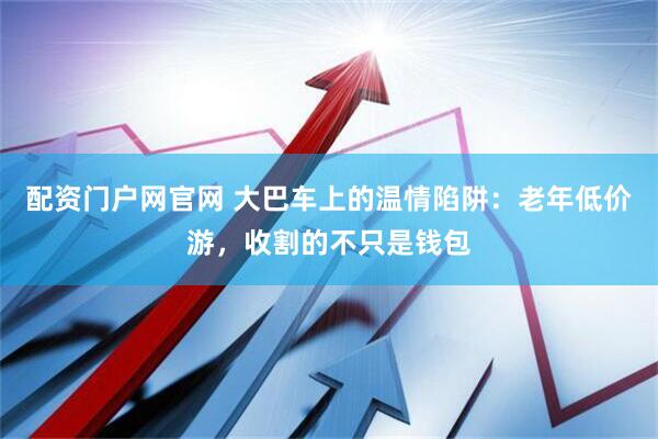 配资门户网官网 大巴车上的温情陷阱：老年低价游，收割的不只是钱包