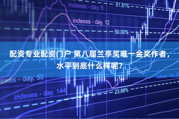 配资专业配资门户 第八届兰亭奖唯一金奖作者，水平到底什么样呢？