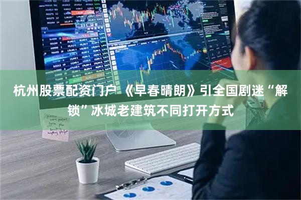 杭州股票配资门户 《早春晴朗》引全国剧迷“解锁”冰城老建筑不同打开方式