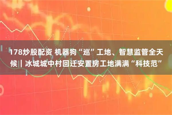 178炒股配资 机器狗“巡”工地、智慧监管全天候｜冰城城中村回迁安置房工地满满“科技范”